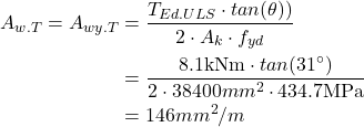 Rendered by QuickLaTeX.com \begin{align*}A_{w.T}= A_{wy.T}&=\frac{T_{Ed.ULS} \cdot tan(\theta))}{2 \cdot A_k \cdot f_{yd}}\\&=\frac{8.1\text{kNm} \cdot tan(31^\circ)}{2 \cdot 38400mm^2 \cdot 434.7\text{MPa}}\\&=146 mm^2/m\end{align*}