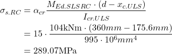 \begin{align*} \sigma_{s.RC}&=\alpha_{cr} \frac{M_{Ed.SLS RC} \cdot (d- x_{c.ULS})}{I_{cr.ULS}}\\ &= 15 \cdot \frac{104 \text{kNm} \cdot (360mm- 175.6mm)}{995 \cdot 10^6 mm^4}\\ &=289.07 \text{MPa} \end{align*}
