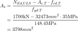 Rendered by QuickLaTeX.com \begin{align*} A_s &=\frac{N_{Ed,ULS} -A_{c.T} \cdot f_{cd.T}}{f_{yd.T}}\\ &=\frac{1700 \text{kN} -32473 mm^2 \cdot 35 \text{MPa} }{148.4\text{MPa}}\\ &=3798mm^2\\ \end{align*}