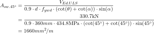 \begin{align*} A_{sw.45^{\circ}} &=\frac{V_{Ed.ULS}}{0.9\cdot d\cdot f_{ywd}\cdot (\cot (\theta)+\cot (\alpha))\cdot \sin (\alpha)} \\ &=\frac{330.7\text{kN}}{0.9\cdot 360mm\cdot 434.8 \text{MPa}\cdot (\cot (45^{\circ})+\cot (45^{\circ}))\cdot \sin (45^{\circ} )}\\ &=1660mm^2/m \end{align*}