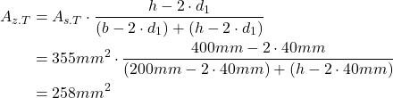 Rendered by QuickLaTeX.com \begin{align*}A_{z.T}&=A_{s.T} \cdot \frac{h-2 \cdot d_1 }{(b-2 \cdot d_1)+(h-2 \cdot d_1)}\\&=355mm^2 \cdot \frac{400mm -2 \cdot 40mm}{(200mm-2 \cdot 40mm)+(h-2 \cdot 40mm)}\\&=258mm^2\end{align*}