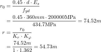 Rendered by QuickLaTeX.com \begin{align*} r_0 &= \frac{0.45\cdot d \cdot E_s }{f_{yd} } \\ &=\frac{0.45\cdot 360mm \cdot 200000\text{MPa}}{434.7\text{MPa}}=74.52m\\ r&=\frac{r_0}{K_r \cdot K_{\varphi}}\\ &= \frac{74.52m}{1 \cdot 1.362} = 54.73m\\ \end{align*}