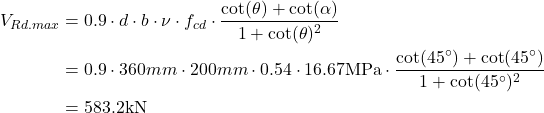 \begin{align*} V_{Rd.max} &=0.9 \cdot d \cdot b\cdot \nu \cdot f_{cd}\cdot \frac{\cot (\theta )+\cot (\alpha )}{1+\cot (\theta )^2} \\ &=0.9 \cdot 360mm \cdot 200mm \cdot 0.54 \cdot 16.67\text{MPa}\cdot \frac{\cot (45^{\circ})+\cot (45^{\circ})}{1+\cot (45^{\circ})^2}\\ &=583.2\text{kN} \end{align*}